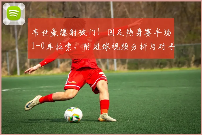 韦世豪爆射破门!国足热身赛半场1-0库拉索,附进球视频分析与对手实力解读