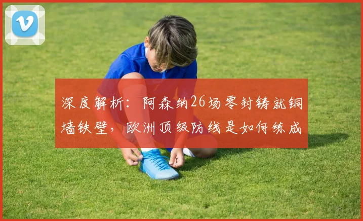 深度解析:阿森纳26场零封铸就铜墙铁壁,欧洲顶级防线是如何练成的?