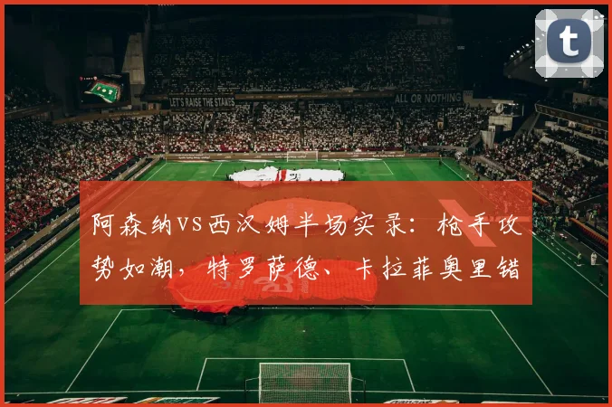 阿森纳vs西汉姆半场实录:枪手攻势如潮,特罗萨德、卡拉菲奥里错失得分良机