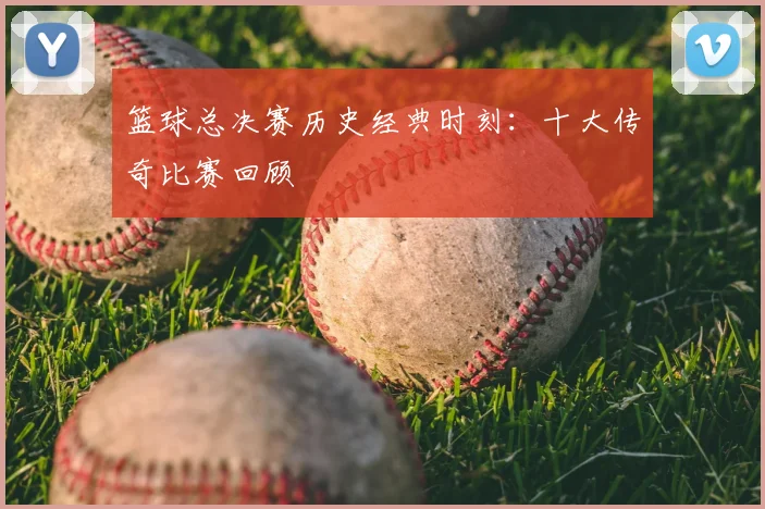 篮球总决赛历史经典时刻：十大传奇比赛回顾