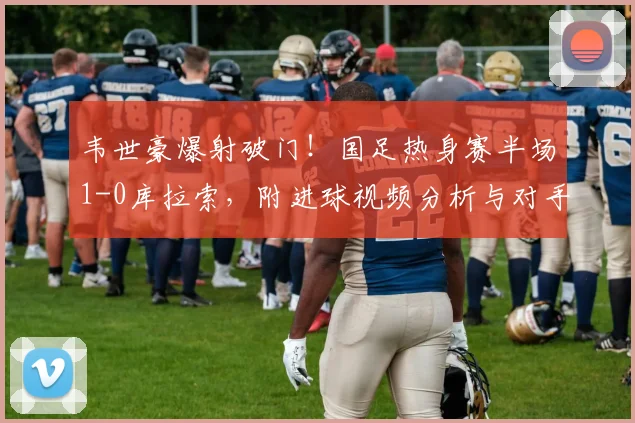 韦世豪爆射破门！国足热身赛半场1-0库拉索，附进球视频分析与对手实力解读
