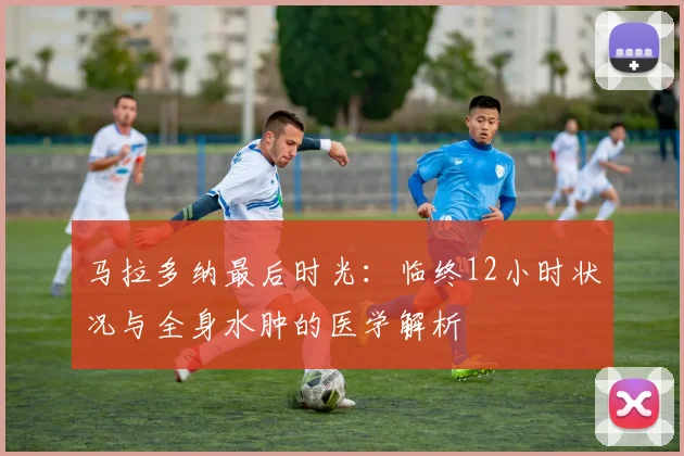 马拉多纳最后时光：临终12小时状况与全身水肿的医学解析