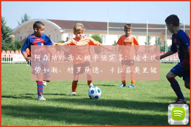 阿森纳vs西汉姆半场实录：枪手攻势如潮，特罗萨德、卡拉菲奥里错失得分良机