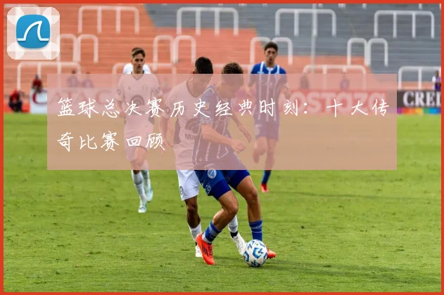 篮球总决赛历史经典时刻：十大传奇比赛回顾