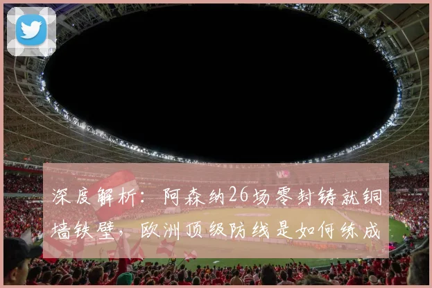 深度解析：阿森纳26场零封铸就铜墙铁壁，欧洲顶级防线是如何练成的？
