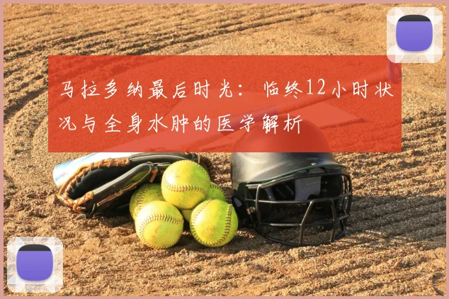 马拉多纳最后时光:临终12小时状况与全身水肿的医学解析